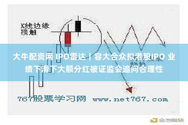 大牛配资网 IPO雷达｜容大合众拟港股IPO 业绩下滑下大额分红被证监会追问合理性