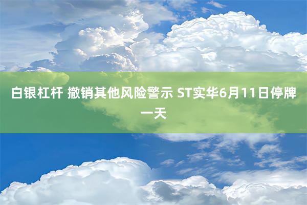 白银杠杆 撤销其他风险警示 ST实华6月11日停牌一天