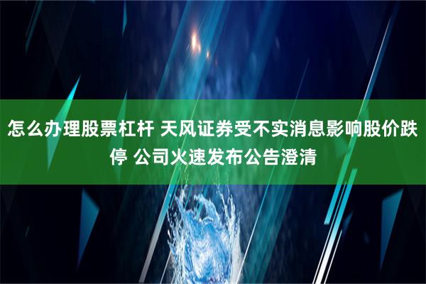 怎么办理股票杠杆 天风证券受不实消息影响股价跌停 公司火速发布公告澄清