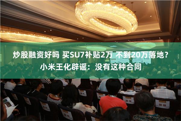 炒股融资好吗 买SU7补贴2万 不到20万落地？小米王化辟谣：没有这种合同