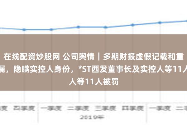 在线配资炒股网 公司舆情｜多期财报虚假记载和重大遗漏，隐瞒实控人身份，*ST西发董事长及实控人等11人被罚