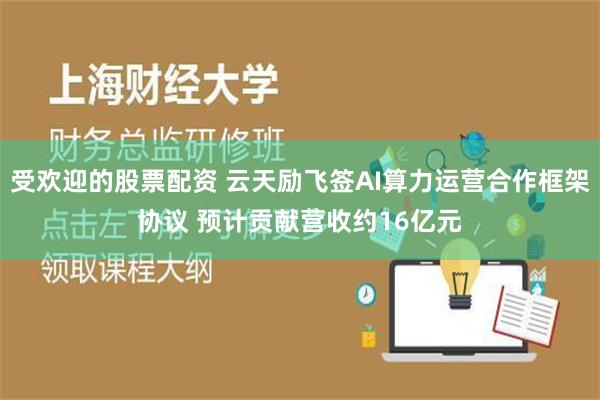 受欢迎的股票配资 云天励飞签AI算力运营合作框架协议 预计贡献营收约16亿元