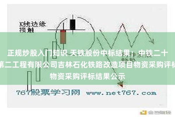 正规炒股入门知识 天铁股份中标结果：中铁二十三局集团第二工程有限公司吉林石化铁路改造项目物资采购评标结果公示