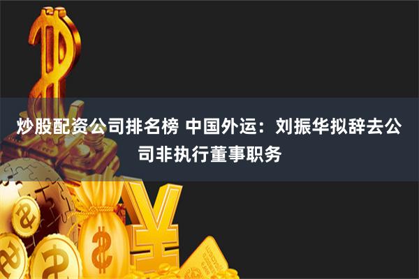 炒股配资公司排名榜 中国外运：刘振华拟辞去公司非执行董事职务