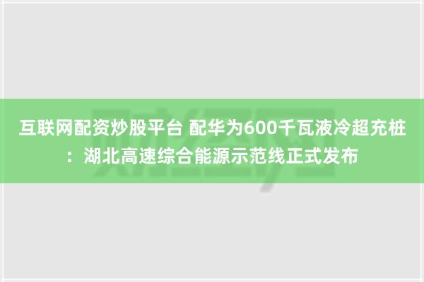 互联网配资炒股平台 配华为600千瓦液冷超充桩：湖北高速综合能源示范线正式发布