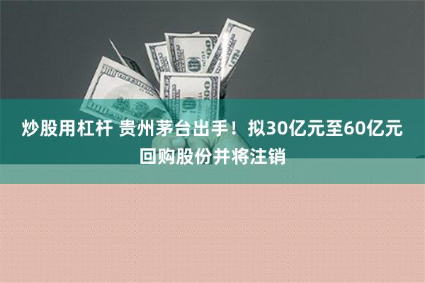 炒股用杠杆 贵州茅台出手！拟30亿元至60亿元回购股份并将注销