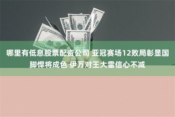 哪里有低息股票配资公司 亚冠赛场12败局彰显国脚悍将成色 伊万对王大雷信心不减