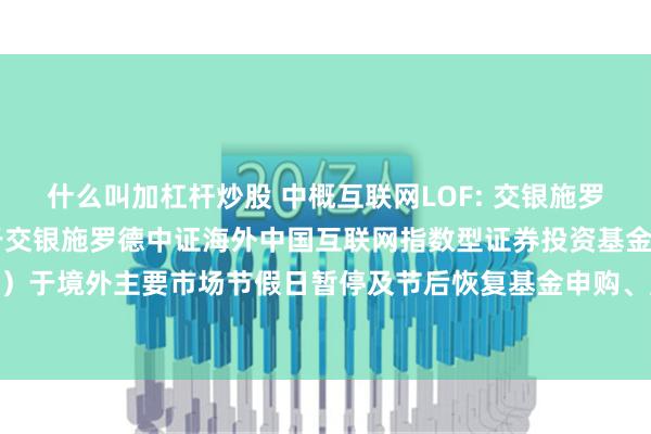 什么叫加杠杆炒股 中概互联网LOF: 交银施罗德基金管理有限公司关于交银施罗德中证海外中国互联网指数型证券投资基金（LOF）于境外主要市场节假日暂停及节后恢复基金申购、赎回和定期定额投资业务的公告