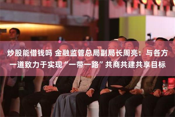 炒股能借钱吗 金融监管总局副局长周亮：与各方一道致力于实现“一带一路”共商共建共享目标