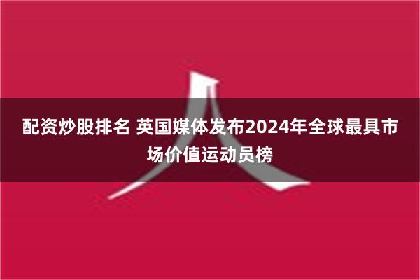 配资炒股排名 英国媒体发布2024年全球最具市场价值运动员榜