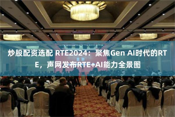 炒股配资选配 RTE2024：聚焦Gen AI时代的RTE，声网发布RTE+AI能力全景图