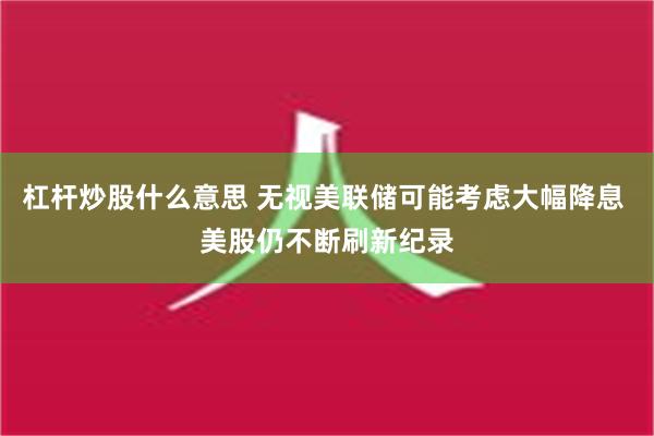 杠杆炒股什么意思 无视美联储可能考虑大幅降息 美股仍不断刷新纪录