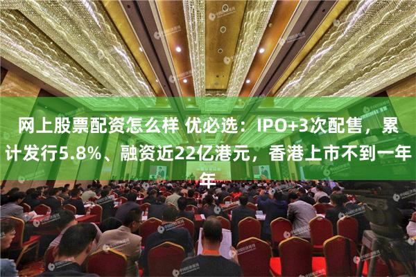 网上股票配资怎么样 优必选：IPO+3次配售，累计发行5.8%、融资近22亿港元，香港上市不到一年