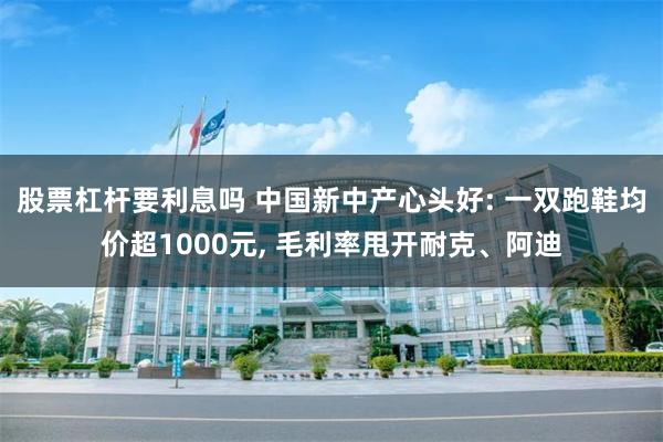 股票杠杆要利息吗 中国新中产心头好: 一双跑鞋均价超1000元, 毛利率甩开耐克、阿迪