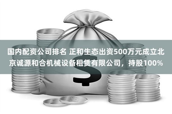 国内配资公司排名 正和生态出资500万元成立北京诚源和合机械设备租赁有限公司，持股100%