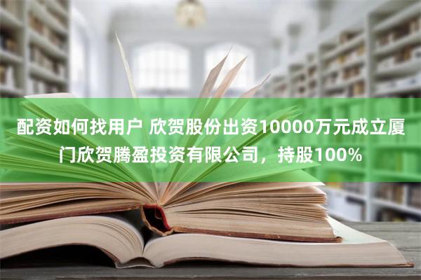 配资如何找用户 欣贺股份出资10000万元成立厦门欣贺腾盈投资有限公司，持股100%