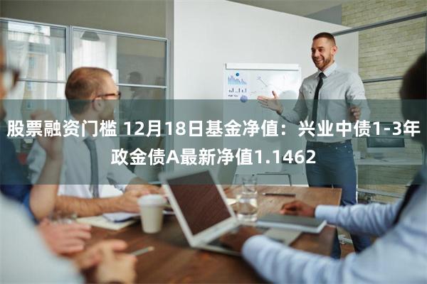 股票融资门槛 12月18日基金净值：兴业中债1-3年政金债A最新净值1.1462