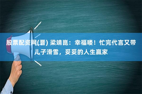 股票配资网(晋) 梁靖崑：幸福喽！忙完代言又带儿子滑雪，妥妥的人生赢家