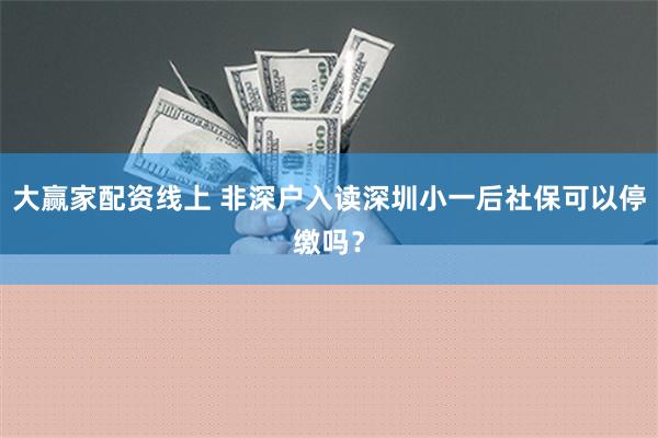 大赢家配资线上 非深户入读深圳小一后社保可以停缴吗？