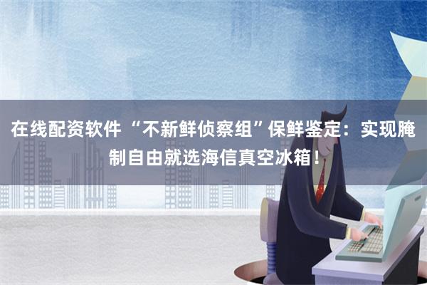 在线配资软件 “不新鲜侦察组”保鲜鉴定：实现腌制自由就选海信真空冰箱！